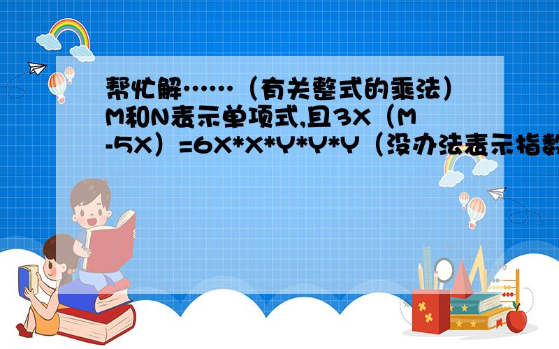 帮忙解……（有关整式的乘法）M和N表示单项式,且3X（M-5X）=6X*X*Y*Y*Y（没办法表示指数……）+N,则M=?N=?