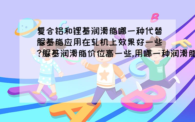 复合铝和锂基润滑脂哪一种代替脲基脂应用在轧机上效果好一些?脲基润滑脂价位高一些,用哪一种润滑脂代替好一些