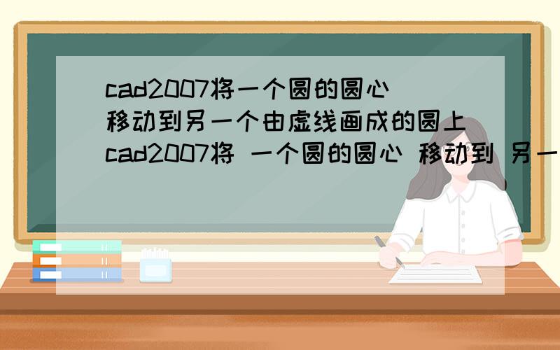 cad2007将一个圆的圆心移动到另一个由虚线画成的圆上cad2007将 一个圆的圆心 移动到 另一个由虚线画成的圆的圆上