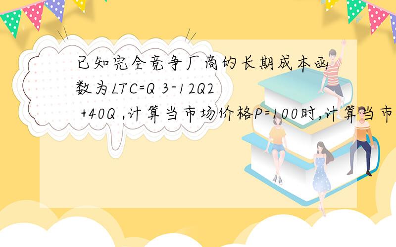 已知完全竞争厂商的长期成本函数为LTC=Q 3-12Q2 +40Q ,计算当市场价格P=100时,计算当市场价格P=100时,厂商实现最大利润的产量、利润为多少?平均成本是多少?