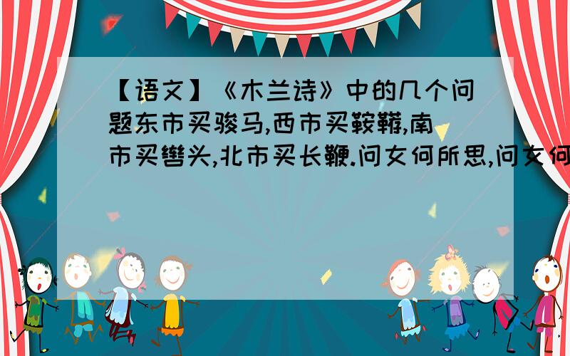 【语文】《木兰诗》中的几个问题东市买骏马,西市买鞍鞯,南市买辔头,北市买长鞭.问女何所思,问女何所忆.女亦无所思,女亦无所忆.万里赴戎机,关山度若飞.朔气传金柝,寒光照铁衣.开我东阁