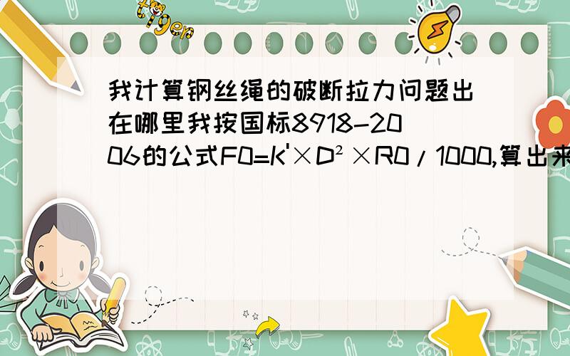 我计算钢丝绳的破断拉力问题出在哪里我按国标8918-2006的公式F0=K'×D²×R0/1000,算出来的破断拉力跟该国标中的表中给出来的完全不同,比如,Φ13（6×37）钢丝绳,F0=1.08×13²×1670/1000=304.8KN,但