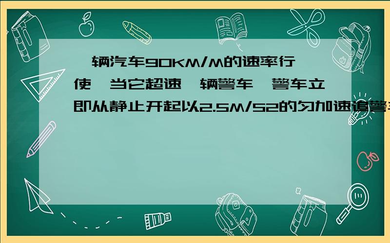 一辆汽车90KM/M的速率行使,当它超速一辆警车,警车立即从静止开起以2.5M/S2的匀加速追警车用多长时间能截获汽车