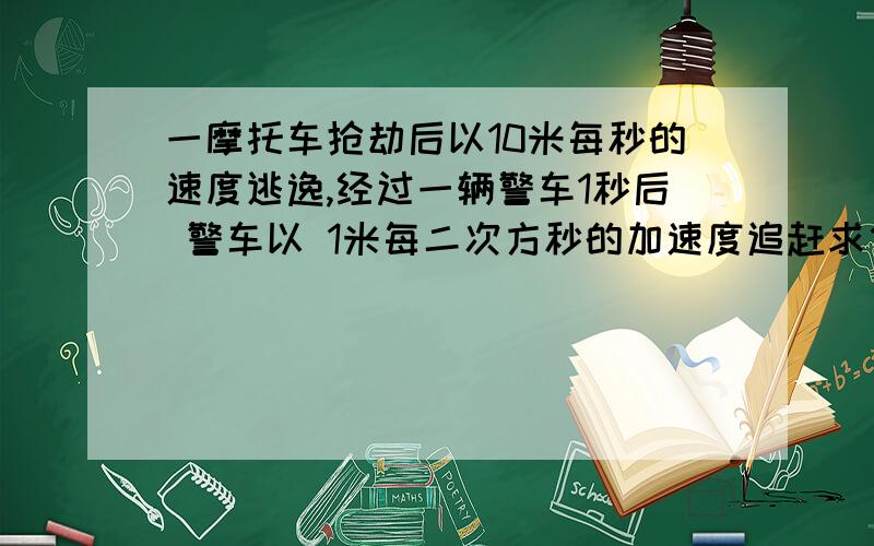 一摩托车抢劫后以10米每秒的速度逃逸,经过一辆警车1秒后 警车以 1米每二次方秒的加速度追赶求他们之间的最大间距是多少?警车需几秒才能追上摩托车?