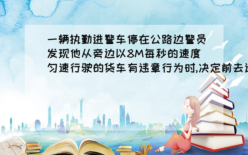 一辆执勤进警车停在公路边警员发现他从旁边以8M每秒的速度匀速行驶的货车有违章行为时,决定前去追赶,经2.5S警车发动,以加速度a=2m/s^2做匀加速直线运动.1)警车要多长时间才能追上违章的