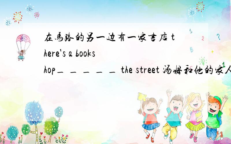 在马路的另一边有一家书店 there's a bookshop_ _ _ _ _ the street 汤姆和他的家人居住在南京市一条繁忙街道上的公寓里Tom＿　＿　his famliy in a flat _ _ _ _ in nanjing