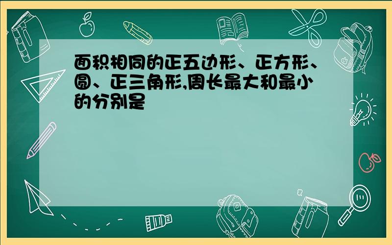 面积相同的正五边形、正方形、圆、正三角形,周长最大和最小的分别是