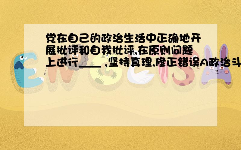 党在自己的政治生活中正确地开展批评和自我批评,在原则问题上进行＿＿ ,坚持真理,修正错误A政治斗争；\x05B思想斗争；\x05C思想政治斗争；\x05D说服斗争.