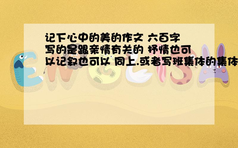 记下心中的美的作文 六百字 写的是跟亲情有关的 抒情也可以记叙也可以 同上.或者写班集体的集体感从这方面发现美