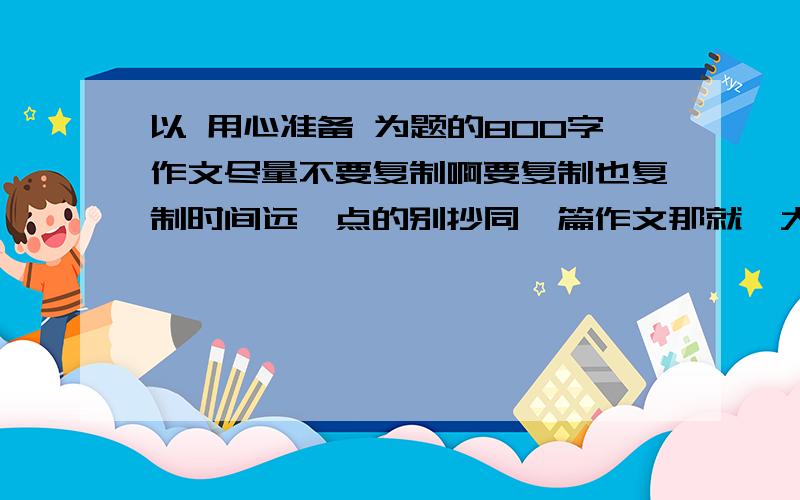 以 用心准备 为题的800字作文尽量不要复制啊要复制也复制时间远一点的别抄同一篇作文那就糗大了 QAQ