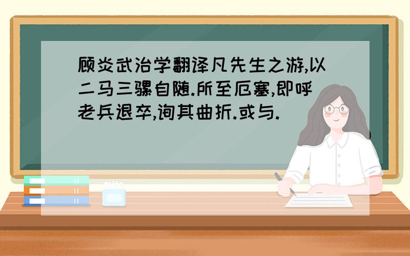 顾炎武治学翻译凡先生之游,以二马三骡自随.所至厄塞,即呼老兵退卒,询其曲折.或与.