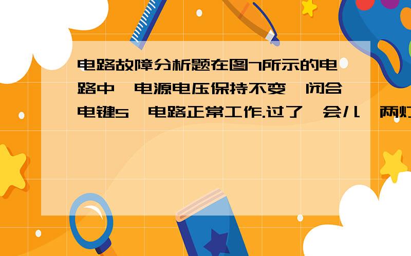 电路故障分析题在图7所示的电路中,电源电压保持不变,闭合电键S,电路正常工作.过了一会儿,两灯中有一灯熄灭,三个电表中只有一个电表的示数变小,则下判断中正确的是A、一定是灯L1断路,电