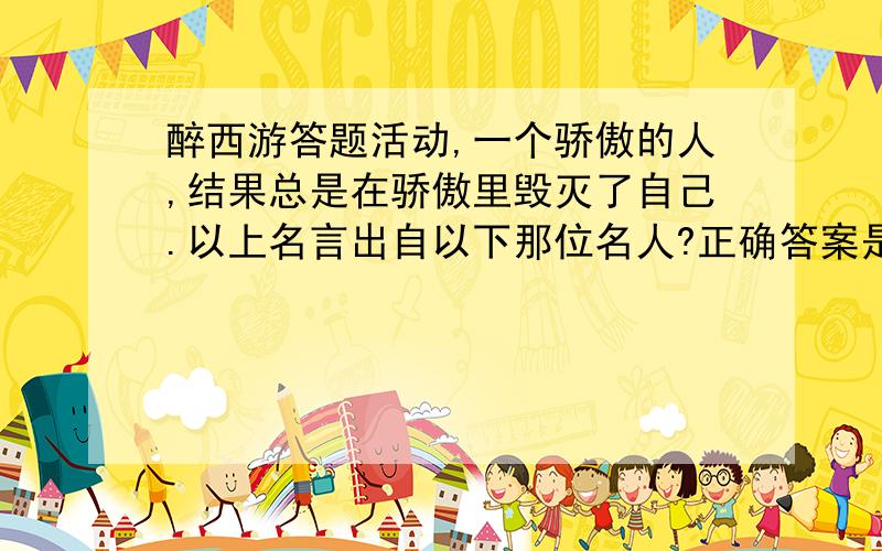 醉西游答题活动,一个骄傲的人,结果总是在骄傲里毁灭了自己.以上名言出自以下那位名人?正确答案是什么?