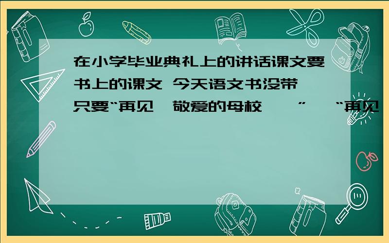 在小学毕业典礼上的讲话课文要书上的课文 今天语文书没带 只要“再见,敬爱的母校……” 、“再见,敬爱的老师……” 、 “再见,敬爱的同学”这三段的!的