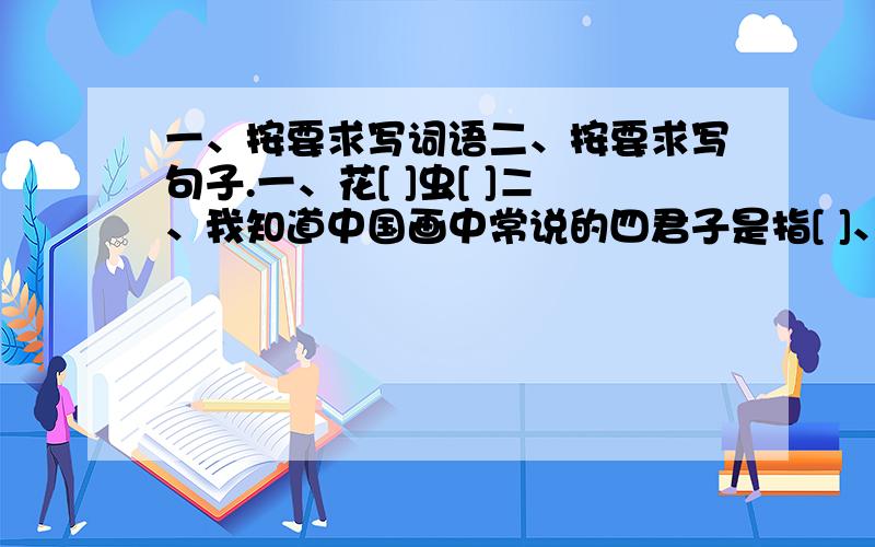 一、按要求写词语二、按要求写句子.一、花[ ]虫[ ]ニ、我知道中国画中常说的四君子是指[ ]、[ ]、[ ]、[ ]