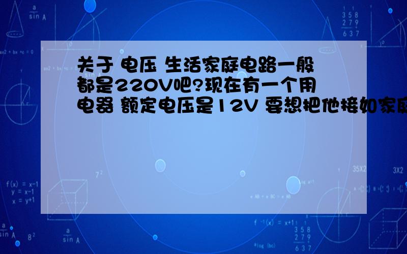 关于 电压 生活家庭电路一般都是220V吧?现在有一个用电器 额定电压是12V 要想把他接如家庭电路中一定要把电压指变小吧?可是怎么样才能把220V的电压变成12V的呢?