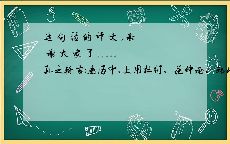 这 句 话 的 译 文 ,谢 谢 大 家 了 .....孙之翰言：庆历中,上用杜衍、范仲淹、韩琦任政事,而以欧阳修、蔡襄及甫等为谏官,欲更张庶事,至太平之功.翻译