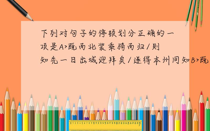 下列对句子的停顿划分正确的一项是A>既而北装乘骑而归/则知先一日出城迎拜矣/遂得本州同知B>既而北装乘骑而归则/知先一日出城迎拜矣/遂得本州同知C>既而北装乘骑而归/则知先一日/出城