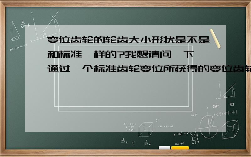 变位齿轮的轮齿大小形状是不是和标准一样的?我想请问一下,通过一个标准齿轮变位所获得的变位齿轮,其轮齿大小形状是不是和原来标准齿轮的一样?无非就是轮齿的位置不同了,比如说齿顶