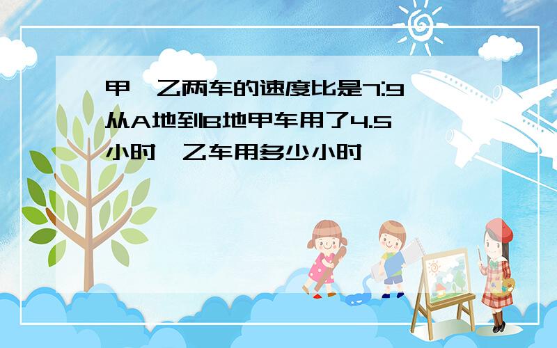 甲,乙两车的速度比是7:9,从A地到B地甲车用了4.5 小时,乙车用多少小时