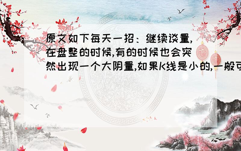 原文如下每天一招：继续谈量,在盘整的时候,有的时候也会突然出现一个大阴量,如果K线是小的,一般可以认为是洗盘,如果K线也是一个长阴,那么这个盘整将有被向下突破的可能,就要注意止损