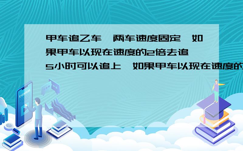 甲车追乙车,两车速度固定,如果甲车以现在速度的2倍去追,5小时可以追上,如果甲车以现在速度的3倍去追,3小时可以追上,那么甲车就以现在的速度去追,几小时可以追上乙车