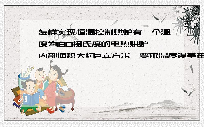 怎样实现恒温控制烘炉有一个温度为180摄氏度的电热烘炉,内部体积大约2立方米,要求温度误差在2-5度,发热管不能出现骤然断开和骤然加热的现象（只允许电流补偿实现温度恒定）,我该配置