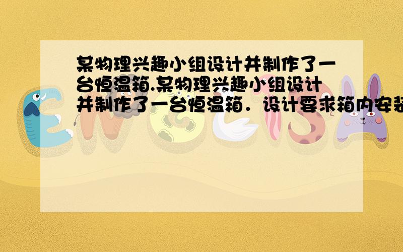 某物理兴趣小组设计并制作了一台恒温箱.某物理兴趣小组设计并制作了一台恒温箱．设计要求箱内安装一根某物理兴趣小组设计并制作了一台恒温箱．设计要求箱内安装一根电热丝,在采用22