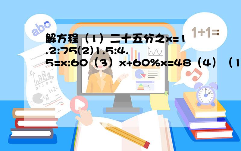 解方程（1）二十五分之x=1.2:75(2)1.5:4.5=x:60（3）x+60%x=48（4）（1-50%）x=2.5