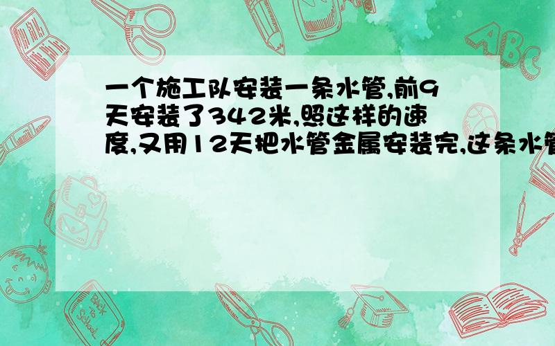 一个施工队安装一条水管,前9天安装了342米,照这样的速度,又用12天把水管金属安装完,这条水管长多少米方程解