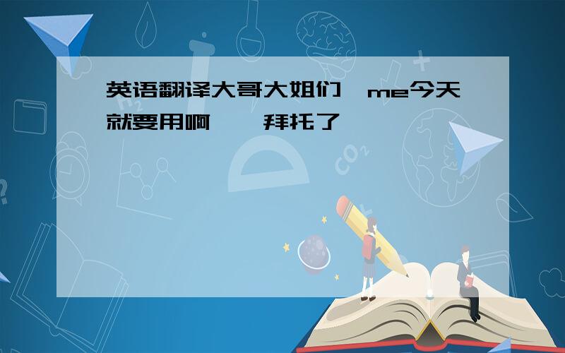 英语翻译大哥大姐们,me今天就要用啊……拜托了