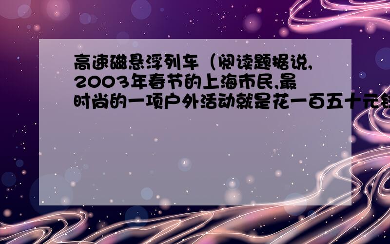 高速磁悬浮列车（阅读题据说,2003年春节的上海市民,最时尚的一项户外活动就是花一百五十元钱坐上磁悬浮列车游个来回.假如此时你正坐在磁悬浮列车上,你有什么感受?用“为……而感到…