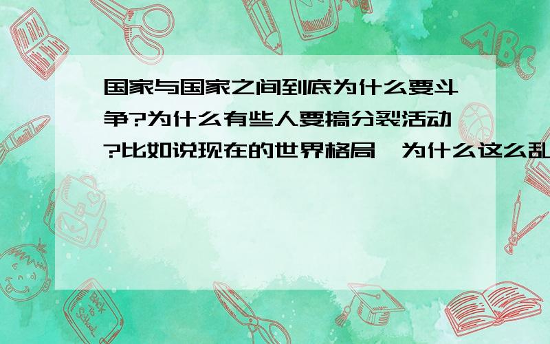 国家与国家之间到底为什么要斗争?为什么有些人要搞分裂活动?比如说现在的世界格局,为什么这么乱?人真的就是因为这些利益争斗?或者还有什么值得去斗争的?