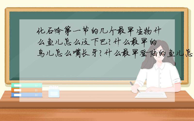 化石吟第一节的几个最早生物什么鱼儿怎么没下巴?什么最早的鸟儿怎么嘴长牙?什么最早登陆的鱼儿怎么没有腿?什么最早的树儿怎么不开花?