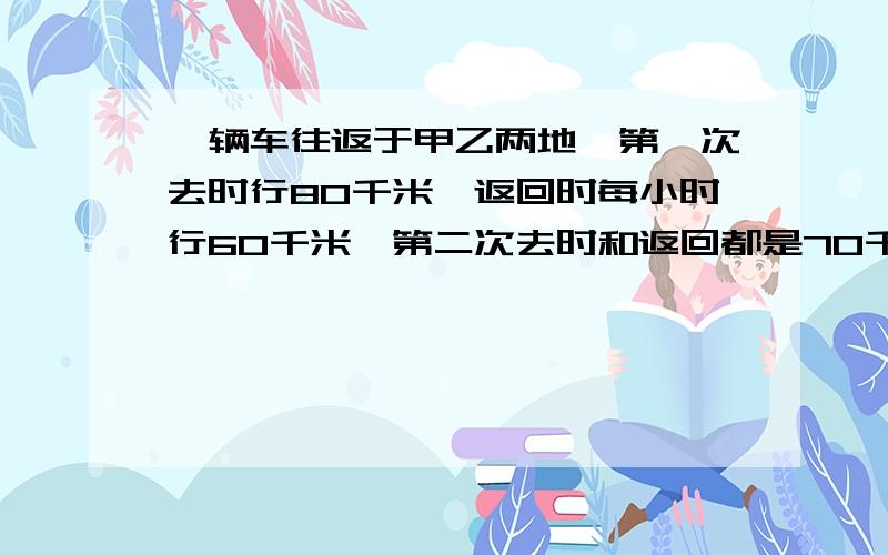 一辆车往返于甲乙两地,第一次去时行80千米,返回时每小时行60千米,第二次去时和返回都是70千米.汽车两往返所用的时间比是（ ）.