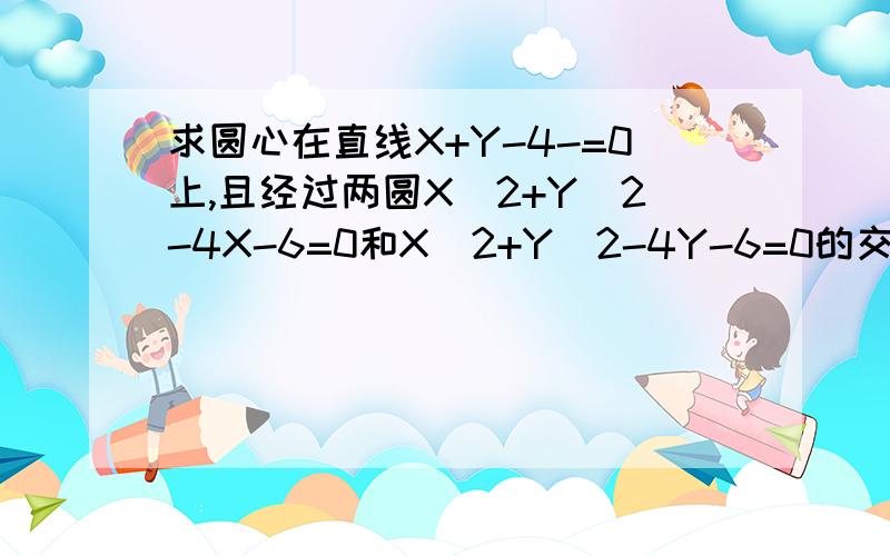 求圆心在直线X+Y-4-=0上,且经过两圆X^2+Y^2-4X-6=0和X^2+Y^2-4Y-6=0的交点的圆方