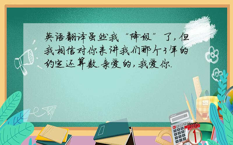 英语翻译虽然我“降级”了,但我相信对你来讲我们那个3年的约定还算数.亲爱的,我爱你.