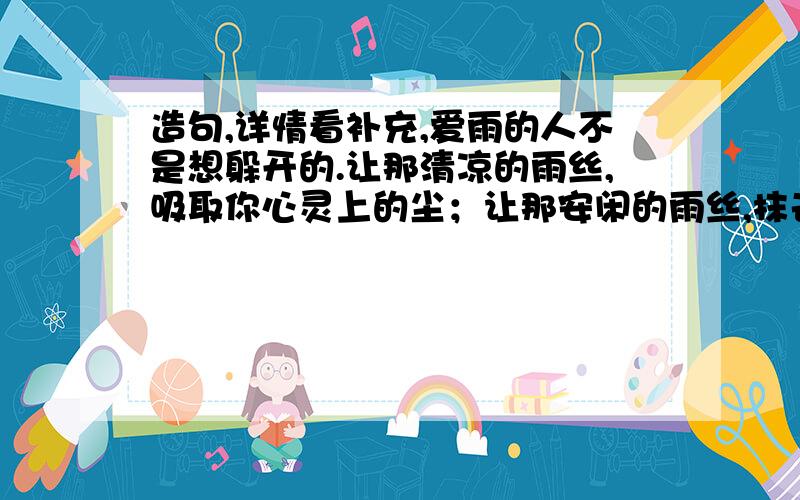 造句,详情看补充,爱雨的人不是想躲开的.让那清凉的雨丝,吸取你心灵上的尘；让那安闲的雨丝,抹去你思维上的俗；让那多情的雨丝,（ ）；让那无声的雨丝,（ ）.