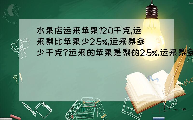 水果店运来苹果120千克,运来梨比苹果少25%,运来梨多少千克?运来的苹果是梨的25%.运来梨多少千克?运来梨是苹果的25%,运来梨多少千克?运来苹果比梨少25%,运来梨多少千克?运来的苹果比梨多25%,