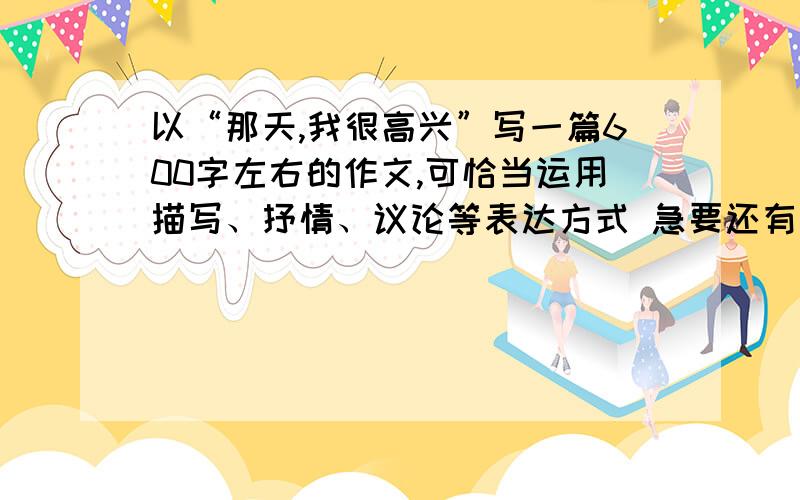 以“那天,我很高兴”写一篇600字左右的作文,可恰当运用描写、抒情、议论等表达方式 急要还有木有