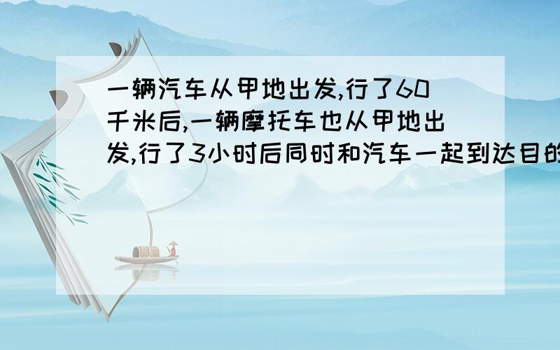 一辆汽车从甲地出发,行了60千米后,一辆摩托车也从甲地出发,行了3小时后同时和汽车一起到达目的地,己知摩托车的速度是汽车的1.5倍,