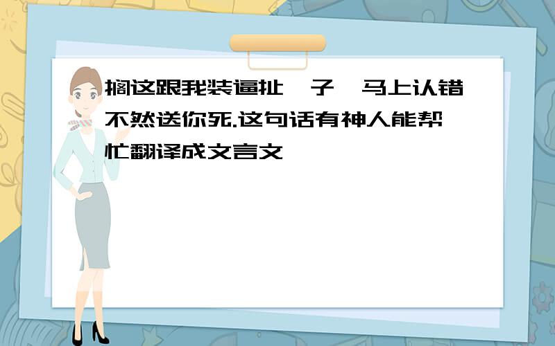 搁这跟我装逼扯犊子,马上认错不然送你死.这句话有神人能帮忙翻译成文言文麽,