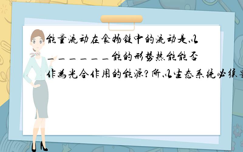 能量流动在食物链中的流动是以______能的形势热能能否作为光合作用的能源?所以生态系统必须要_____能源源不断的补充.