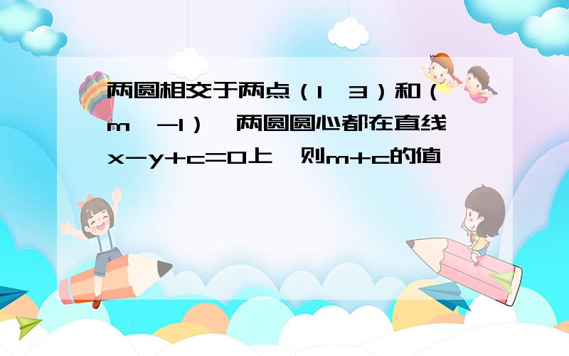 两圆相交于两点（1,3）和（m,-1）,两圆圆心都在直线x-y+c=0上,则m+c的值