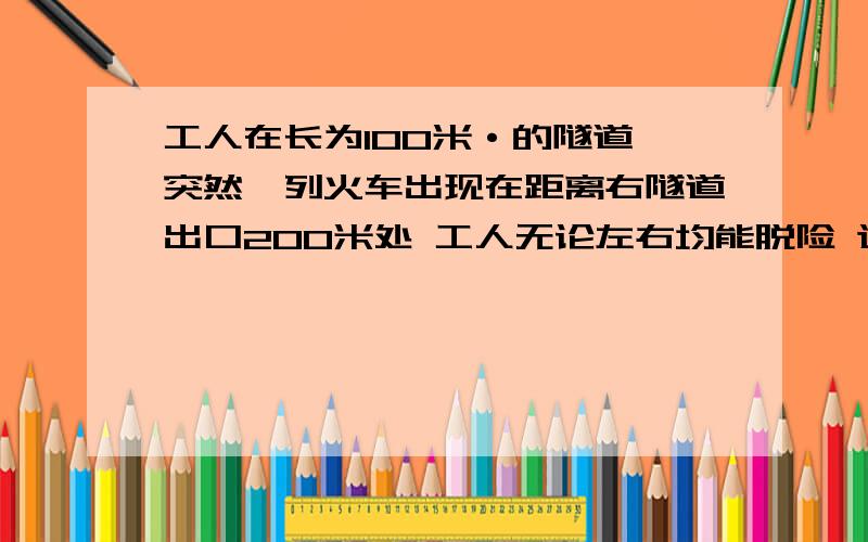 工人在长为100米·的隧道 突然一列火车出现在距离右隧道出口200米处 工人无论左右均能脱险 这距右出口多远他奔跑的速度应是火车的多少倍？