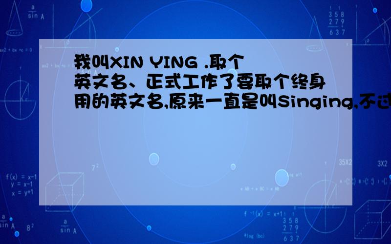 我叫XIN YING .取个英文名、正式工作了要取个终身用的英文名,原来一直是叫Singing,不过好像有点奇怪吧.补充下 我是女的。中文名字是忻颖、