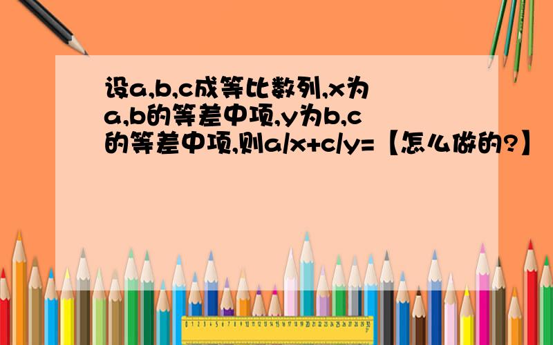 设a,b,c成等比数列,x为a,b的等差中项,y为b,c的等差中项,则a/x+c/y=【怎么做的?】