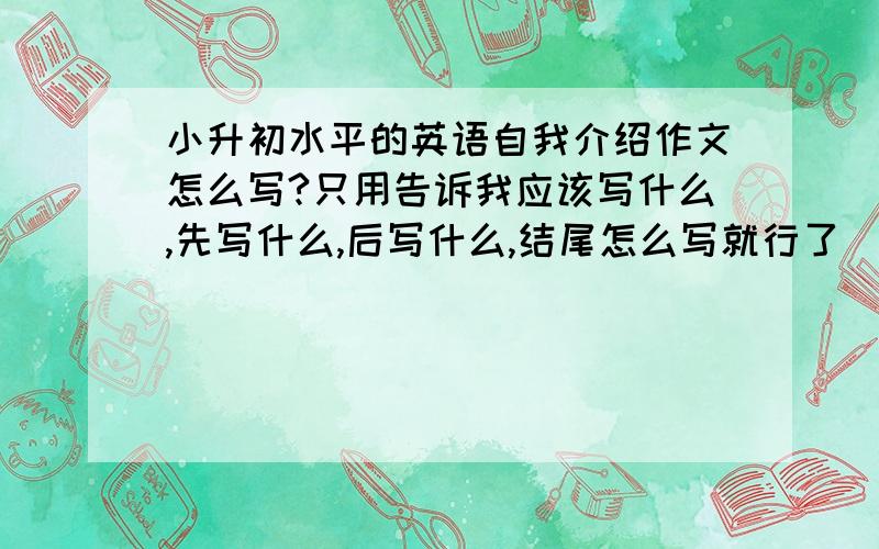 小升初水平的英语自我介绍作文怎么写?只用告诉我应该写什么,先写什么,后写什么,结尾怎么写就行了