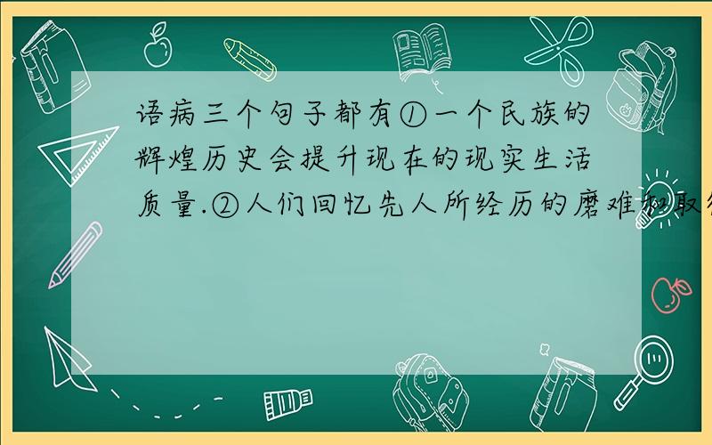 语病三个句子都有①一个民族的辉煌历史会提升现在的现实生活质量.②人们回忆先人所经历的磨难和取得的成果,来升华和照亮现在的生活.③将先人的经验财富,巧妙地运用到现实生活,会导