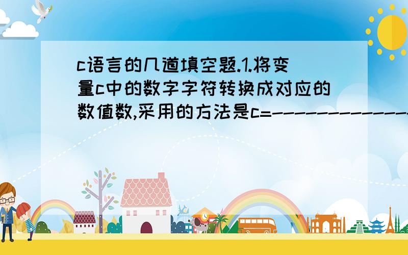 c语言的几道填空题.1.将变量c中的数字字符转换成对应的数值数,采用的方法是c=--------------2.若变量已定义,要将a与b中的数进行交换,正确的语句组是：----------------